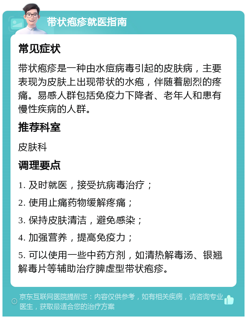 带状疱疹就医指南 常见症状 带状疱疹是一种由水痘病毒引起的皮肤病，主要表现为皮肤上出现带状的水疱，伴随着剧烈的疼痛。易感人群包括免疫力下降者、老年人和患有慢性疾病的人群。 推荐科室 皮肤科 调理要点 1. 及时就医，接受抗病毒治疗； 2. 使用止痛药物缓解疼痛； 3. 保持皮肤清洁，避免感染； 4. 加强营养，提高免疫力； 5. 可以使用一些中药方剂，如清热解毒汤、银翘解毒片等辅助治疗脾虚型带状疱疹。