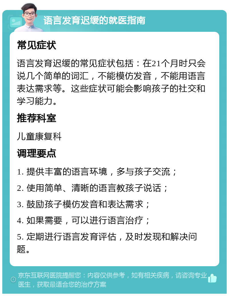 语言发育迟缓的就医指南 常见症状 语言发育迟缓的常见症状包括：在21个月时只会说几个简单的词汇，不能模仿发音，不能用语言表达需求等。这些症状可能会影响孩子的社交和学习能力。 推荐科室 儿童康复科 调理要点 1. 提供丰富的语言环境，多与孩子交流； 2. 使用简单、清晰的语言教孩子说话； 3. 鼓励孩子模仿发音和表达需求； 4. 如果需要，可以进行语言治疗； 5. 定期进行语言发育评估，及时发现和解决问题。