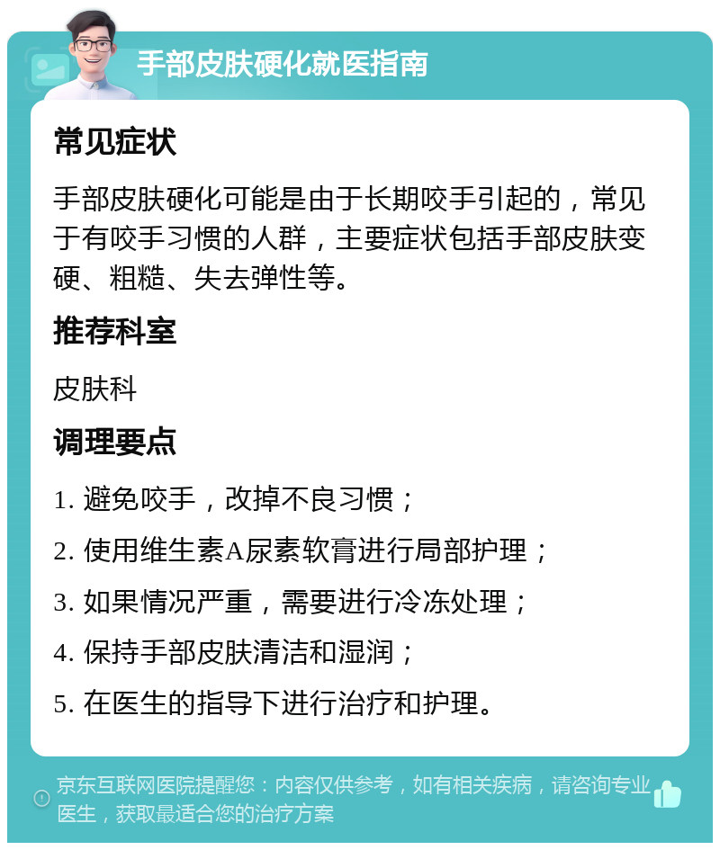 手部皮肤硬化就医指南 常见症状 手部皮肤硬化可能是由于长期咬手引起的，常见于有咬手习惯的人群，主要症状包括手部皮肤变硬、粗糙、失去弹性等。 推荐科室 皮肤科 调理要点 1. 避免咬手，改掉不良习惯； 2. 使用维生素A尿素软膏进行局部护理； 3. 如果情况严重，需要进行冷冻处理； 4. 保持手部皮肤清洁和湿润； 5. 在医生的指导下进行治疗和护理。