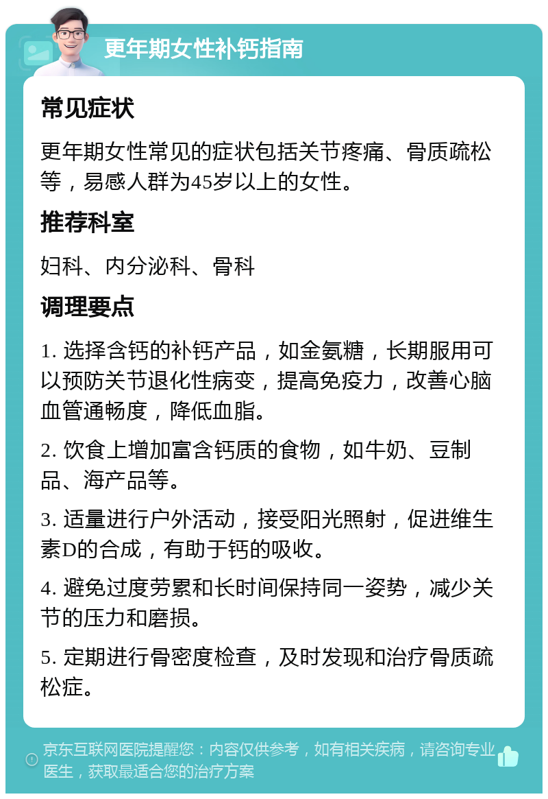 更年期女性补钙指南 常见症状 更年期女性常见的症状包括关节疼痛、骨质疏松等，易感人群为45岁以上的女性。 推荐科室 妇科、内分泌科、骨科 调理要点 1. 选择含钙的补钙产品，如金氨糖，长期服用可以预防关节退化性病变，提高免疫力，改善心脑血管通畅度，降低血脂。 2. 饮食上增加富含钙质的食物，如牛奶、豆制品、海产品等。 3. 适量进行户外活动，接受阳光照射，促进维生素D的合成，有助于钙的吸收。 4. 避免过度劳累和长时间保持同一姿势，减少关节的压力和磨损。 5. 定期进行骨密度检查，及时发现和治疗骨质疏松症。