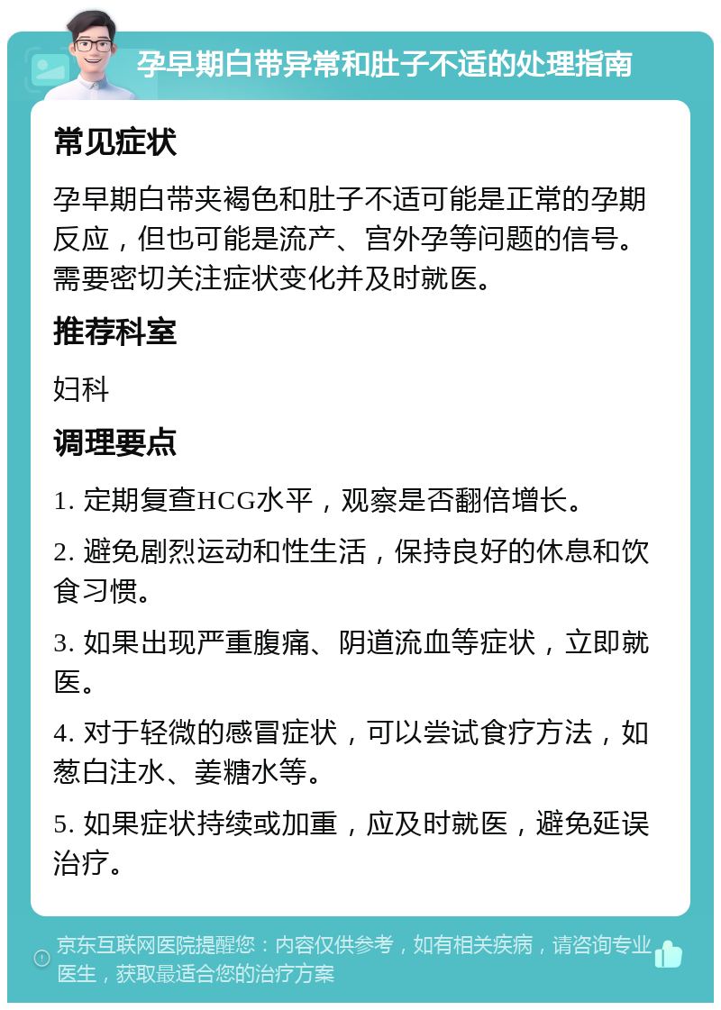 孕早期白带异常和肚子不适的处理指南 常见症状 孕早期白带夹褐色和肚子不适可能是正常的孕期反应，但也可能是流产、宫外孕等问题的信号。需要密切关注症状变化并及时就医。 推荐科室 妇科 调理要点 1. 定期复查HCG水平，观察是否翻倍增长。 2. 避免剧烈运动和性生活，保持良好的休息和饮食习惯。 3. 如果出现严重腹痛、阴道流血等症状，立即就医。 4. 对于轻微的感冒症状，可以尝试食疗方法，如葱白注水、姜糖水等。 5. 如果症状持续或加重，应及时就医，避免延误治疗。