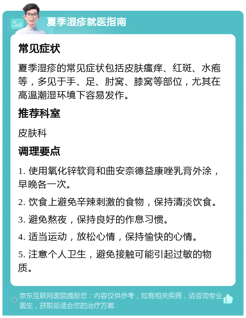 夏季湿疹就医指南 常见症状 夏季湿疹的常见症状包括皮肤瘙痒、红斑、水疱等，多见于手、足、肘窝、膝窝等部位，尤其在高温潮湿环境下容易发作。 推荐科室 皮肤科 调理要点 1. 使用氧化锌软膏和曲安奈德益康唑乳膏外涂，早晚各一次。 2. 饮食上避免辛辣刺激的食物，保持清淡饮食。 3. 避免熬夜，保持良好的作息习惯。 4. 适当运动，放松心情，保持愉快的心情。 5. 注意个人卫生，避免接触可能引起过敏的物质。