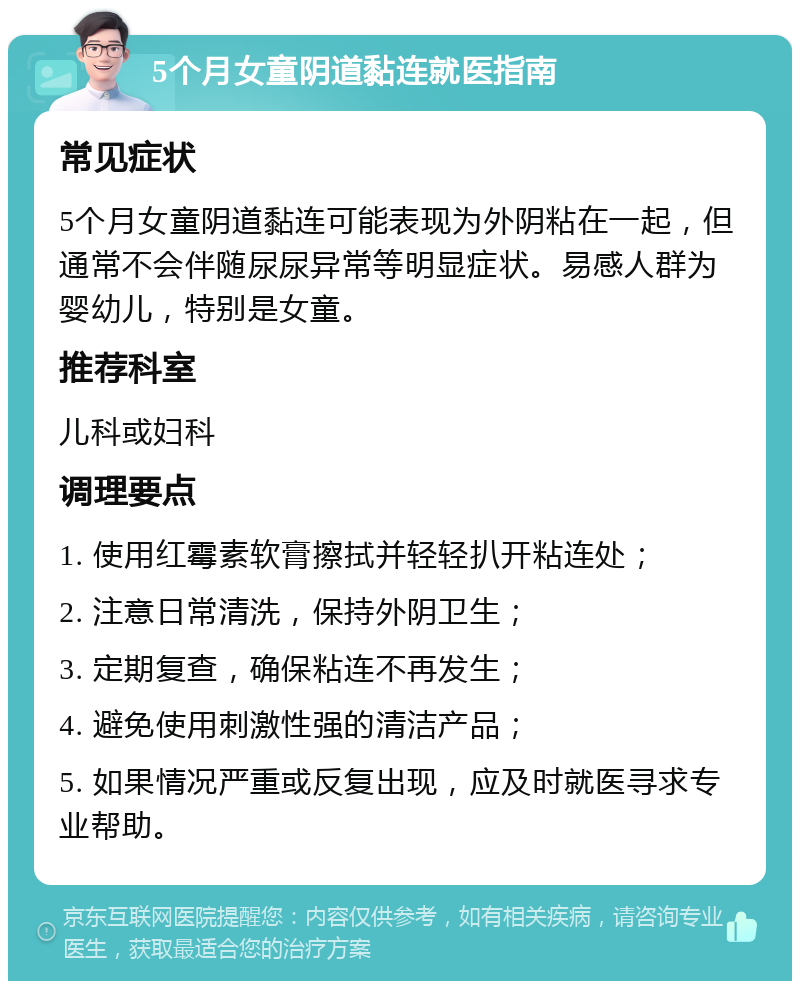 5个月女童阴道黏连就医指南 常见症状 5个月女童阴道黏连可能表现为外阴粘在一起，但通常不会伴随尿尿异常等明显症状。易感人群为婴幼儿，特别是女童。 推荐科室 儿科或妇科 调理要点 1. 使用红霉素软膏擦拭并轻轻扒开粘连处； 2. 注意日常清洗，保持外阴卫生； 3. 定期复查，确保粘连不再发生； 4. 避免使用刺激性强的清洁产品； 5. 如果情况严重或反复出现，应及时就医寻求专业帮助。