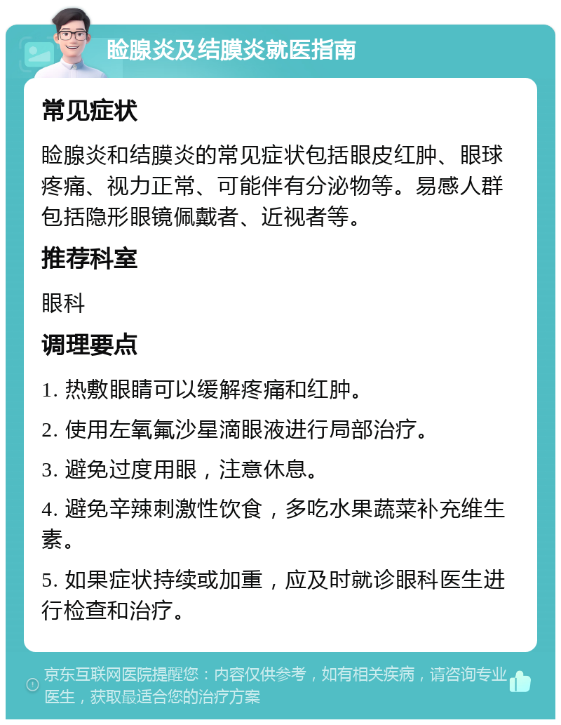 睑腺炎及结膜炎就医指南 常见症状 睑腺炎和结膜炎的常见症状包括眼皮红肿、眼球疼痛、视力正常、可能伴有分泌物等。易感人群包括隐形眼镜佩戴者、近视者等。 推荐科室 眼科 调理要点 1. 热敷眼睛可以缓解疼痛和红肿。 2. 使用左氧氟沙星滴眼液进行局部治疗。 3. 避免过度用眼，注意休息。 4. 避免辛辣刺激性饮食，多吃水果蔬菜补充维生素。 5. 如果症状持续或加重，应及时就诊眼科医生进行检查和治疗。