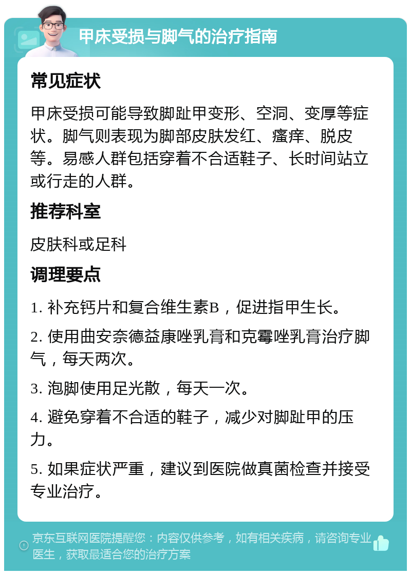 甲床受损与脚气的治疗指南 常见症状 甲床受损可能导致脚趾甲变形、空洞、变厚等症状。脚气则表现为脚部皮肤发红、瘙痒、脱皮等。易感人群包括穿着不合适鞋子、长时间站立或行走的人群。 推荐科室 皮肤科或足科 调理要点 1. 补充钙片和复合维生素B，促进指甲生长。 2. 使用曲安奈德益康唑乳膏和克霉唑乳膏治疗脚气，每天两次。 3. 泡脚使用足光散，每天一次。 4. 避免穿着不合适的鞋子，减少对脚趾甲的压力。 5. 如果症状严重，建议到医院做真菌检查并接受专业治疗。