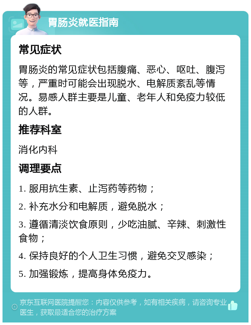 胃肠炎就医指南 常见症状 胃肠炎的常见症状包括腹痛、恶心、呕吐、腹泻等，严重时可能会出现脱水、电解质紊乱等情况。易感人群主要是儿童、老年人和免疫力较低的人群。 推荐科室 消化内科 调理要点 1. 服用抗生素、止泻药等药物； 2. 补充水分和电解质，避免脱水； 3. 遵循清淡饮食原则，少吃油腻、辛辣、刺激性食物； 4. 保持良好的个人卫生习惯，避免交叉感染； 5. 加强锻炼，提高身体免疫力。