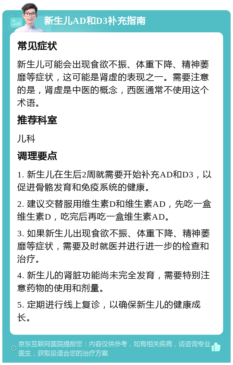 新生儿AD和D3补充指南 常见症状 新生儿可能会出现食欲不振、体重下降、精神萎靡等症状，这可能是肾虚的表现之一。需要注意的是，肾虚是中医的概念，西医通常不使用这个术语。 推荐科室 儿科 调理要点 1. 新生儿在生后2周就需要开始补充AD和D3，以促进骨骼发育和免疫系统的健康。 2. 建议交替服用维生素D和维生素AD，先吃一盒维生素D，吃完后再吃一盒维生素AD。 3. 如果新生儿出现食欲不振、体重下降、精神萎靡等症状，需要及时就医并进行进一步的检查和治疗。 4. 新生儿的肾脏功能尚未完全发育，需要特别注意药物的使用和剂量。 5. 定期进行线上复诊，以确保新生儿的健康成长。