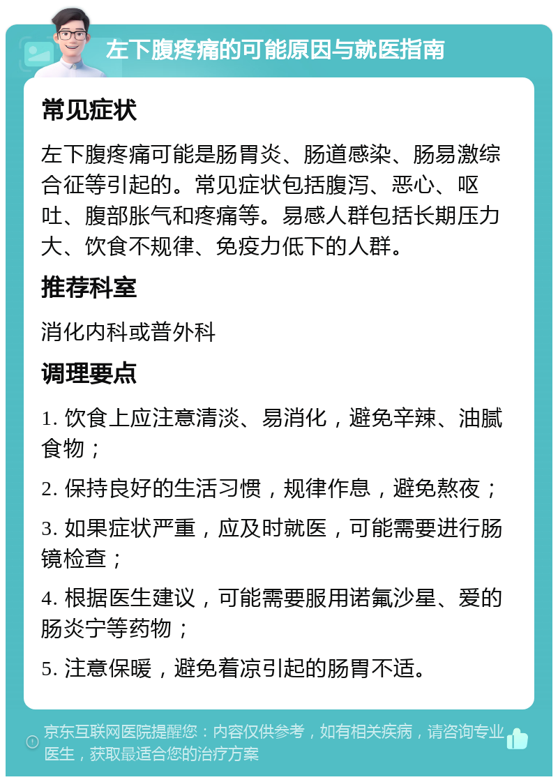 左下腹疼痛的可能原因与就医指南 常见症状 左下腹疼痛可能是肠胃炎、肠道感染、肠易激综合征等引起的。常见症状包括腹泻、恶心、呕吐、腹部胀气和疼痛等。易感人群包括长期压力大、饮食不规律、免疫力低下的人群。 推荐科室 消化内科或普外科 调理要点 1. 饮食上应注意清淡、易消化，避免辛辣、油腻食物； 2. 保持良好的生活习惯，规律作息，避免熬夜； 3. 如果症状严重，应及时就医，可能需要进行肠镜检查； 4. 根据医生建议，可能需要服用诺氟沙星、爱的肠炎宁等药物； 5. 注意保暖，避免着凉引起的肠胃不适。