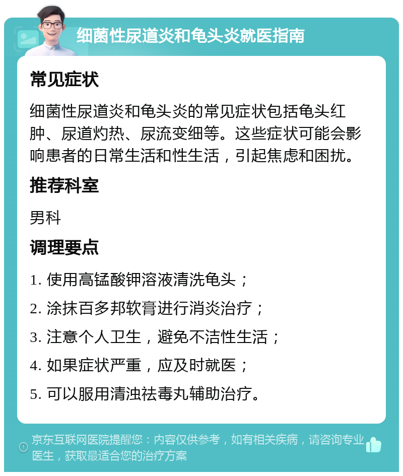 细菌性尿道炎和龟头炎就医指南 常见症状 细菌性尿道炎和龟头炎的常见症状包括龟头红肿、尿道灼热、尿流变细等。这些症状可能会影响患者的日常生活和性生活，引起焦虑和困扰。 推荐科室 男科 调理要点 1. 使用高锰酸钾溶液清洗龟头； 2. 涂抹百多邦软膏进行消炎治疗； 3. 注意个人卫生，避免不洁性生活； 4. 如果症状严重，应及时就医； 5. 可以服用清浊祛毒丸辅助治疗。