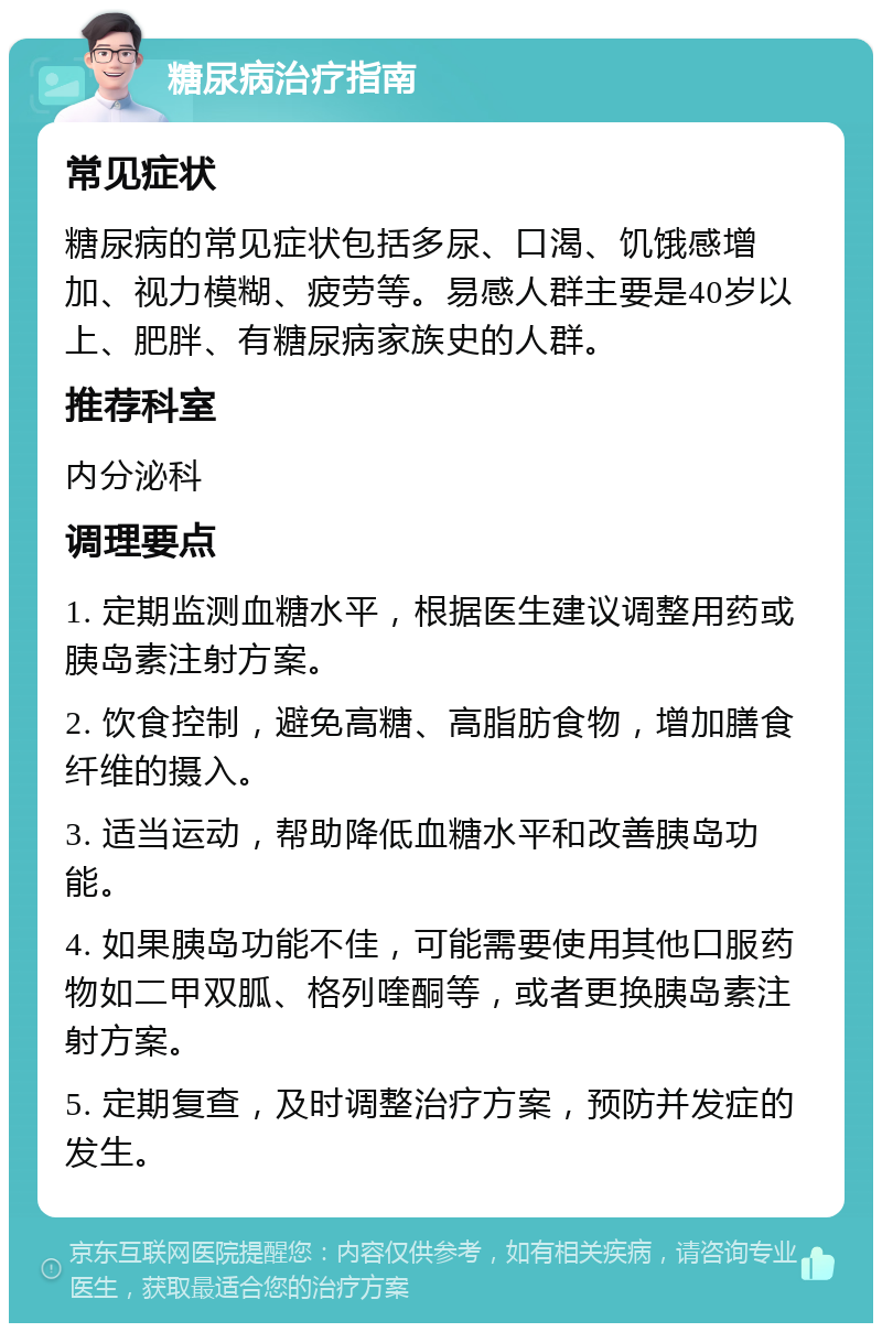 糖尿病治疗指南 常见症状 糖尿病的常见症状包括多尿、口渴、饥饿感增加、视力模糊、疲劳等。易感人群主要是40岁以上、肥胖、有糖尿病家族史的人群。 推荐科室 内分泌科 调理要点 1. 定期监测血糖水平，根据医生建议调整用药或胰岛素注射方案。 2. 饮食控制，避免高糖、高脂肪食物，增加膳食纤维的摄入。 3. 适当运动，帮助降低血糖水平和改善胰岛功能。 4. 如果胰岛功能不佳，可能需要使用其他口服药物如二甲双胍、格列喹酮等，或者更换胰岛素注射方案。 5. 定期复查，及时调整治疗方案，预防并发症的发生。