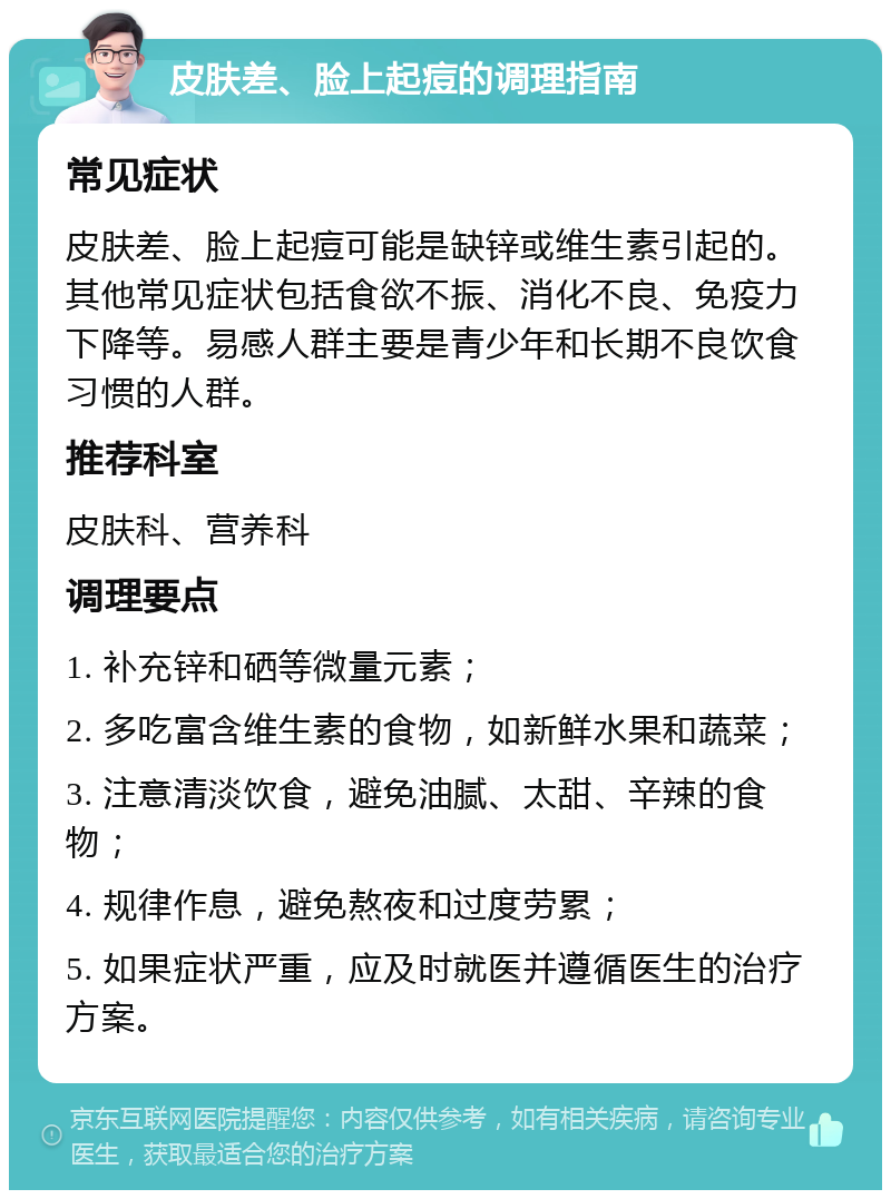 皮肤差、脸上起痘的调理指南 常见症状 皮肤差、脸上起痘可能是缺锌或维生素引起的。其他常见症状包括食欲不振、消化不良、免疫力下降等。易感人群主要是青少年和长期不良饮食习惯的人群。 推荐科室 皮肤科、营养科 调理要点 1. 补充锌和硒等微量元素； 2. 多吃富含维生素的食物，如新鲜水果和蔬菜； 3. 注意清淡饮食，避免油腻、太甜、辛辣的食物； 4. 规律作息，避免熬夜和过度劳累； 5. 如果症状严重，应及时就医并遵循医生的治疗方案。