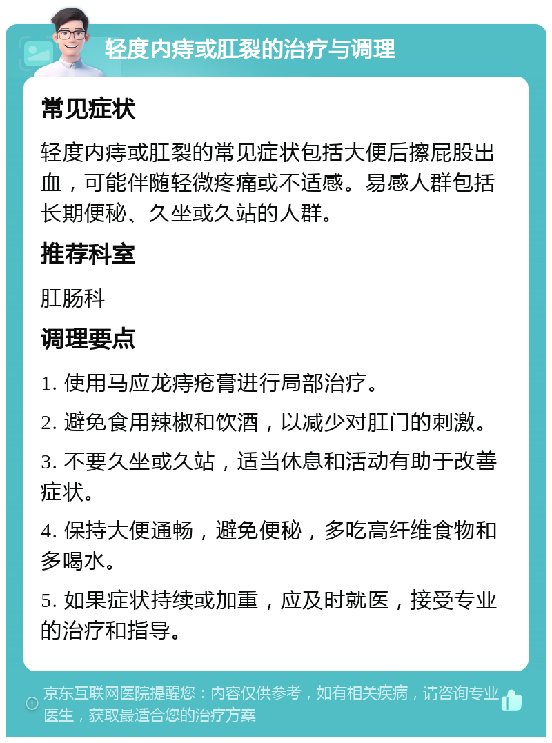 轻度内痔或肛裂的治疗与调理 常见症状 轻度内痔或肛裂的常见症状包括大便后擦屁股出血，可能伴随轻微疼痛或不适感。易感人群包括长期便秘、久坐或久站的人群。 推荐科室 肛肠科 调理要点 1. 使用马应龙痔疮膏进行局部治疗。 2. 避免食用辣椒和饮酒，以减少对肛门的刺激。 3. 不要久坐或久站，适当休息和活动有助于改善症状。 4. 保持大便通畅，避免便秘，多吃高纤维食物和多喝水。 5. 如果症状持续或加重，应及时就医，接受专业的治疗和指导。