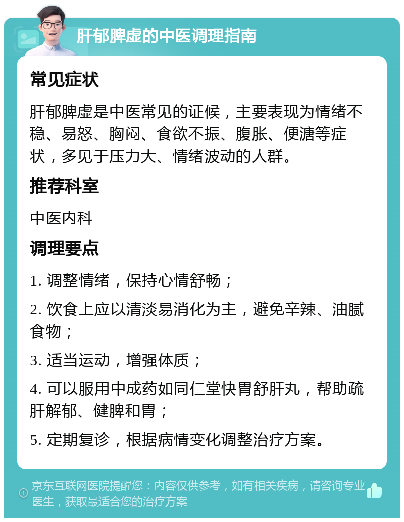 肝郁脾虚的中医调理指南 常见症状 肝郁脾虚是中医常见的证候，主要表现为情绪不稳、易怒、胸闷、食欲不振、腹胀、便溏等症状，多见于压力大、情绪波动的人群。 推荐科室 中医内科 调理要点 1. 调整情绪，保持心情舒畅； 2. 饮食上应以清淡易消化为主，避免辛辣、油腻食物； 3. 适当运动，增强体质； 4. 可以服用中成药如同仁堂快胃舒肝丸，帮助疏肝解郁、健脾和胃； 5. 定期复诊，根据病情变化调整治疗方案。