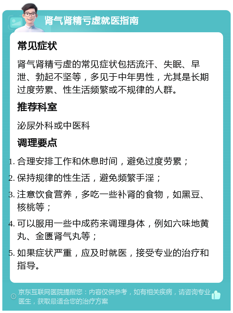 肾气肾精亏虚就医指南 常见症状 肾气肾精亏虚的常见症状包括流汗、失眠、早泄、勃起不坚等，多见于中年男性，尤其是长期过度劳累、性生活频繁或不规律的人群。 推荐科室 泌尿外科或中医科 调理要点 合理安排工作和休息时间，避免过度劳累； 保持规律的性生活，避免频繁手淫； 注意饮食营养，多吃一些补肾的食物，如黑豆、核桃等； 可以服用一些中成药来调理身体，例如六味地黄丸、金匮肾气丸等； 如果症状严重，应及时就医，接受专业的治疗和指导。