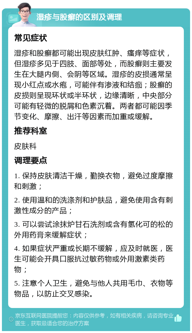 湿疹与股癣的区别及调理 常见症状 湿疹和股癣都可能出现皮肤红肿、瘙痒等症状，但湿疹多见于四肢、面部等处，而股癣则主要发生在大腿内侧、会阴等区域。湿疹的皮损通常呈现小红点或水疱，可能伴有渗液和结痂；股癣的皮损则呈现环状或半环状，边缘清晰，中央部分可能有轻微的脱屑和色素沉着。两者都可能因季节变化、摩擦、出汗等因素而加重或缓解。 推荐科室 皮肤科 调理要点 1. 保持皮肤清洁干燥，勤换衣物，避免过度摩擦和刺激； 2. 使用温和的洗涤剂和护肤品，避免使用含有刺激性成分的产品； 3. 可以尝试涂抹炉甘石洗剂或含有氢化可的松的外用药膏来缓解症状； 4. 如果症状严重或长期不缓解，应及时就医，医生可能会开具口服抗过敏药物或外用激素类药物； 5. 注意个人卫生，避免与他人共用毛巾、衣物等物品，以防止交叉感染。