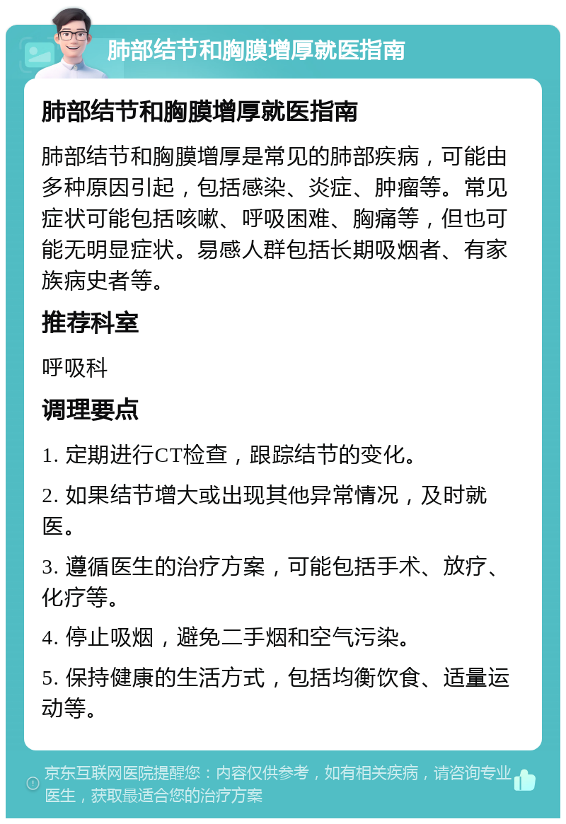 肺部结节和胸膜增厚就医指南 肺部结节和胸膜增厚就医指南 肺部结节和胸膜增厚是常见的肺部疾病，可能由多种原因引起，包括感染、炎症、肿瘤等。常见症状可能包括咳嗽、呼吸困难、胸痛等，但也可能无明显症状。易感人群包括长期吸烟者、有家族病史者等。 推荐科室 呼吸科 调理要点 1. 定期进行CT检查，跟踪结节的变化。 2. 如果结节增大或出现其他异常情况，及时就医。 3. 遵循医生的治疗方案，可能包括手术、放疗、化疗等。 4. 停止吸烟，避免二手烟和空气污染。 5. 保持健康的生活方式，包括均衡饮食、适量运动等。