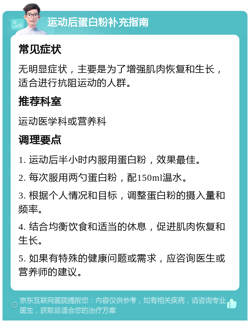 运动后蛋白粉补充指南 常见症状 无明显症状，主要是为了增强肌肉恢复和生长，适合进行抗阻运动的人群。 推荐科室 运动医学科或营养科 调理要点 1. 运动后半小时内服用蛋白粉，效果最佳。 2. 每次服用两勺蛋白粉，配150ml温水。 3. 根据个人情况和目标，调整蛋白粉的摄入量和频率。 4. 结合均衡饮食和适当的休息，促进肌肉恢复和生长。 5. 如果有特殊的健康问题或需求，应咨询医生或营养师的建议。