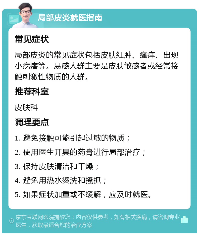 局部皮炎就医指南 常见症状 局部皮炎的常见症状包括皮肤红肿、瘙痒、出现小疙瘩等。易感人群主要是皮肤敏感者或经常接触刺激性物质的人群。 推荐科室 皮肤科 调理要点 1. 避免接触可能引起过敏的物质； 2. 使用医生开具的药膏进行局部治疗； 3. 保持皮肤清洁和干燥； 4. 避免用热水烫洗和搔抓； 5. 如果症状加重或不缓解，应及时就医。