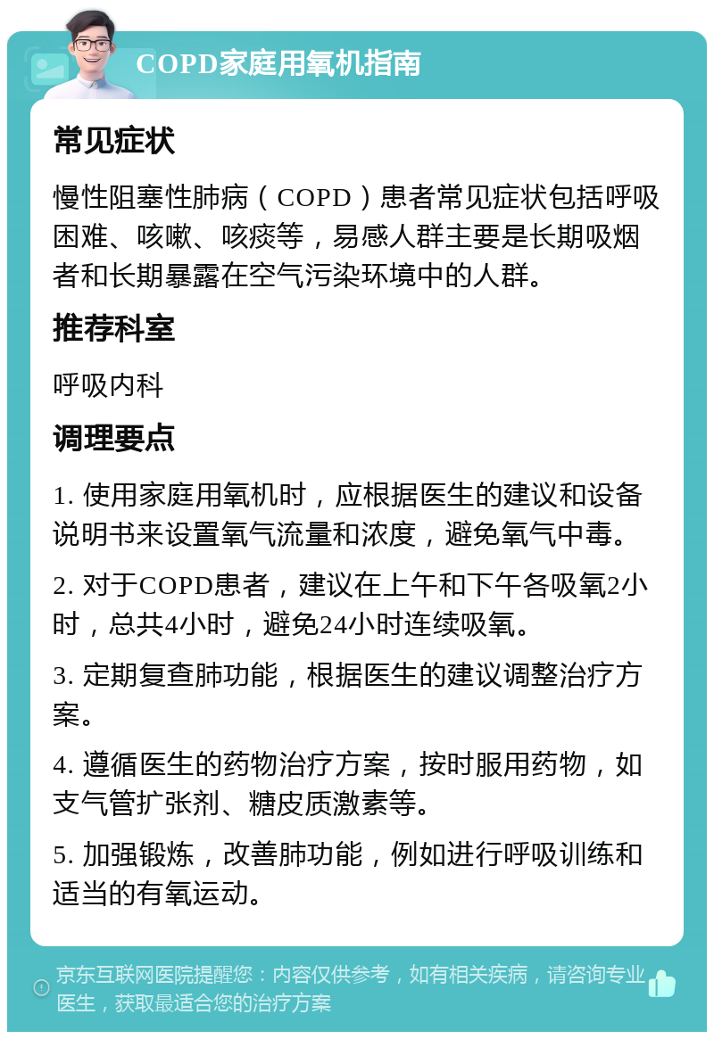 COPD家庭用氧机指南 常见症状 慢性阻塞性肺病（COPD）患者常见症状包括呼吸困难、咳嗽、咳痰等，易感人群主要是长期吸烟者和长期暴露在空气污染环境中的人群。 推荐科室 呼吸内科 调理要点 1. 使用家庭用氧机时，应根据医生的建议和设备说明书来设置氧气流量和浓度，避免氧气中毒。 2. 对于COPD患者，建议在上午和下午各吸氧2小时，总共4小时，避免24小时连续吸氧。 3. 定期复查肺功能，根据医生的建议调整治疗方案。 4. 遵循医生的药物治疗方案，按时服用药物，如支气管扩张剂、糖皮质激素等。 5. 加强锻炼，改善肺功能，例如进行呼吸训练和适当的有氧运动。