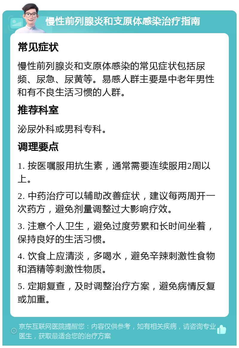 慢性前列腺炎和支原体感染治疗指南 常见症状 慢性前列腺炎和支原体感染的常见症状包括尿频、尿急、尿黄等。易感人群主要是中老年男性和有不良生活习惯的人群。 推荐科室 泌尿外科或男科专科。 调理要点 1. 按医嘱服用抗生素，通常需要连续服用2周以上。 2. 中药治疗可以辅助改善症状，建议每两周开一次药方，避免剂量调整过大影响疗效。 3. 注意个人卫生，避免过度劳累和长时间坐着，保持良好的生活习惯。 4. 饮食上应清淡，多喝水，避免辛辣刺激性食物和酒精等刺激性物质。 5. 定期复查，及时调整治疗方案，避免病情反复或加重。