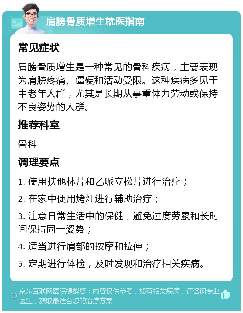 肩膀骨质增生就医指南 常见症状 肩膀骨质增生是一种常见的骨科疾病，主要表现为肩膀疼痛、僵硬和活动受限。这种疾病多见于中老年人群，尤其是长期从事重体力劳动或保持不良姿势的人群。 推荐科室 骨科 调理要点 1. 使用扶他林片和乙哌立松片进行治疗； 2. 在家中使用烤灯进行辅助治疗； 3. 注意日常生活中的保健，避免过度劳累和长时间保持同一姿势； 4. 适当进行肩部的按摩和拉伸； 5. 定期进行体检，及时发现和治疗相关疾病。