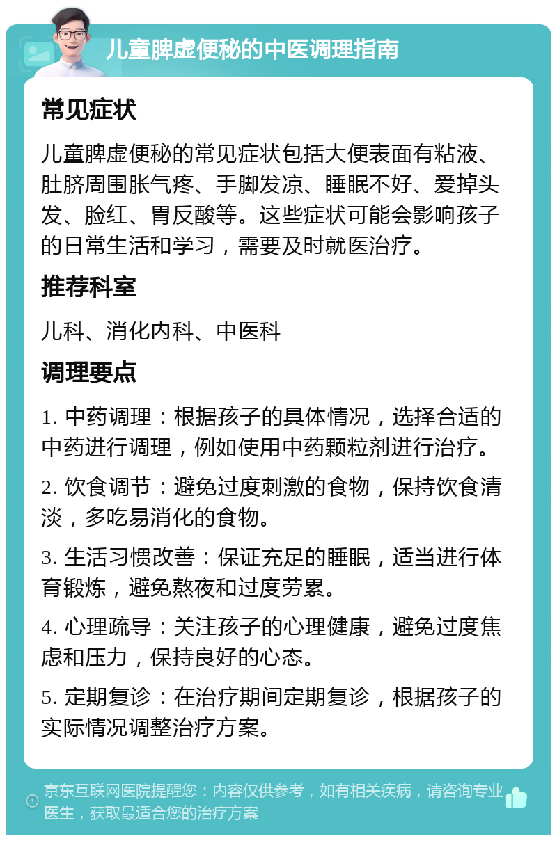 儿童脾虚便秘的中医调理指南 常见症状 儿童脾虚便秘的常见症状包括大便表面有粘液、肚脐周围胀气疼、手脚发凉、睡眠不好、爱掉头发、脸红、胃反酸等。这些症状可能会影响孩子的日常生活和学习，需要及时就医治疗。 推荐科室 儿科、消化内科、中医科 调理要点 1. 中药调理：根据孩子的具体情况，选择合适的中药进行调理，例如使用中药颗粒剂进行治疗。 2. 饮食调节：避免过度刺激的食物，保持饮食清淡，多吃易消化的食物。 3. 生活习惯改善：保证充足的睡眠，适当进行体育锻炼，避免熬夜和过度劳累。 4. 心理疏导：关注孩子的心理健康，避免过度焦虑和压力，保持良好的心态。 5. 定期复诊：在治疗期间定期复诊，根据孩子的实际情况调整治疗方案。