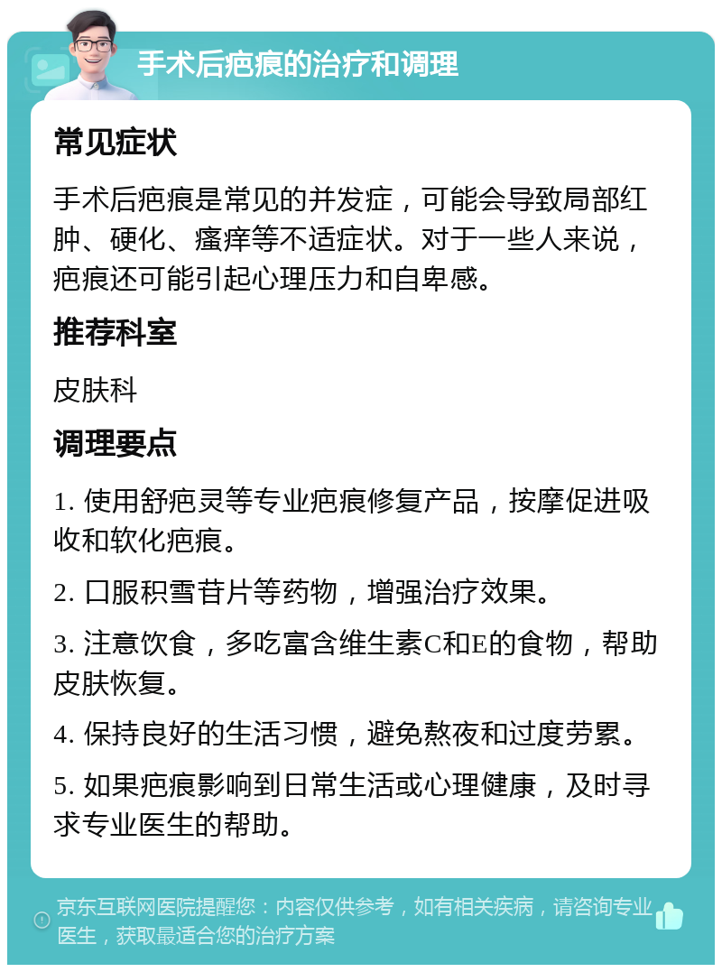 手术后疤痕的治疗和调理 常见症状 手术后疤痕是常见的并发症，可能会导致局部红肿、硬化、瘙痒等不适症状。对于一些人来说，疤痕还可能引起心理压力和自卑感。 推荐科室 皮肤科 调理要点 1. 使用舒疤灵等专业疤痕修复产品，按摩促进吸收和软化疤痕。 2. 口服积雪苷片等药物，增强治疗效果。 3. 注意饮食，多吃富含维生素C和E的食物，帮助皮肤恢复。 4. 保持良好的生活习惯，避免熬夜和过度劳累。 5. 如果疤痕影响到日常生活或心理健康，及时寻求专业医生的帮助。