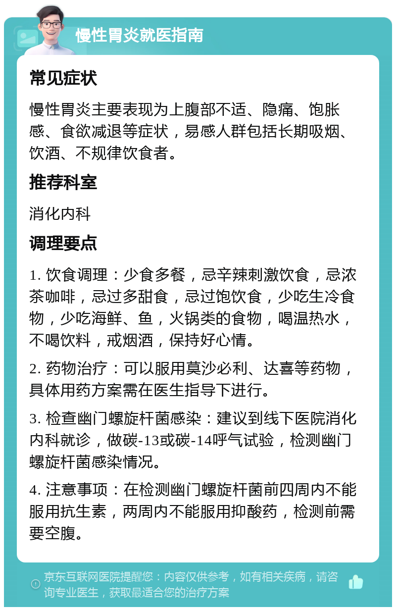 慢性胃炎就医指南 常见症状 慢性胃炎主要表现为上腹部不适、隐痛、饱胀感、食欲减退等症状，易感人群包括长期吸烟、饮酒、不规律饮食者。 推荐科室 消化内科 调理要点 1. 饮食调理：少食多餐，忌辛辣刺激饮食，忌浓茶咖啡，忌过多甜食，忌过饱饮食，少吃生冷食物，少吃海鲜、鱼，火锅类的食物，喝温热水，不喝饮料，戒烟酒，保持好心情。 2. 药物治疗：可以服用莫沙必利、达喜等药物，具体用药方案需在医生指导下进行。 3. 检查幽门螺旋杆菌感染：建议到线下医院消化内科就诊，做碳-13或碳-14呼气试验，检测幽门螺旋杆菌感染情况。 4. 注意事项：在检测幽门螺旋杆菌前四周内不能服用抗生素，两周内不能服用抑酸药，检测前需要空腹。