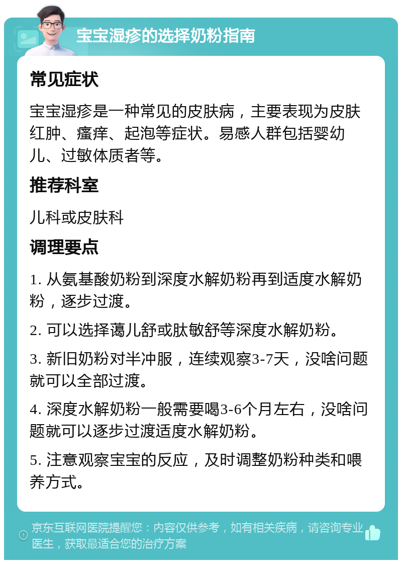 宝宝湿疹的选择奶粉指南 常见症状 宝宝湿疹是一种常见的皮肤病，主要表现为皮肤红肿、瘙痒、起泡等症状。易感人群包括婴幼儿、过敏体质者等。 推荐科室 儿科或皮肤科 调理要点 1. 从氨基酸奶粉到深度水解奶粉再到适度水解奶粉，逐步过渡。 2. 可以选择蔼儿舒或肽敏舒等深度水解奶粉。 3. 新旧奶粉对半冲服，连续观察3-7天，没啥问题就可以全部过渡。 4. 深度水解奶粉一般需要喝3-6个月左右，没啥问题就可以逐步过渡适度水解奶粉。 5. 注意观察宝宝的反应，及时调整奶粉种类和喂养方式。