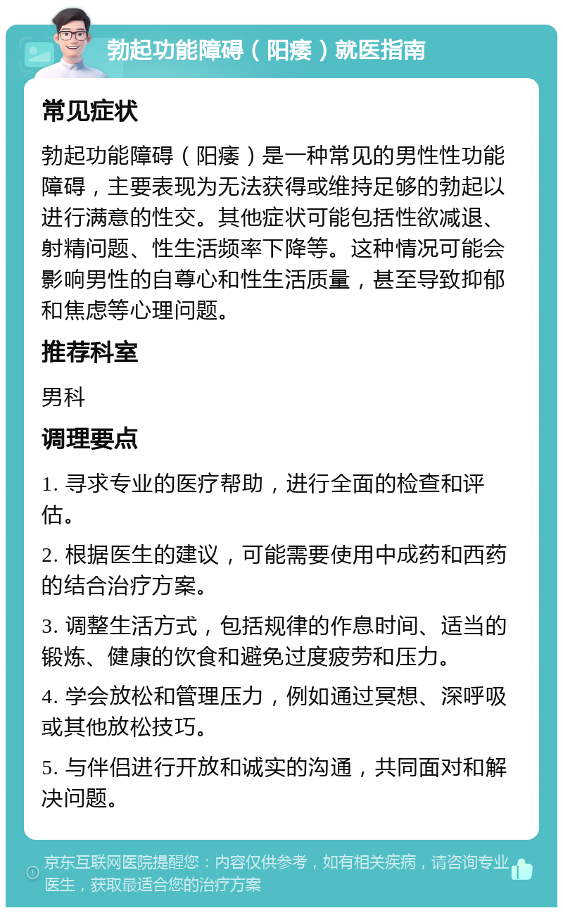 勃起功能障碍（阳痿）就医指南 常见症状 勃起功能障碍（阳痿）是一种常见的男性性功能障碍，主要表现为无法获得或维持足够的勃起以进行满意的性交。其他症状可能包括性欲减退、射精问题、性生活频率下降等。这种情况可能会影响男性的自尊心和性生活质量，甚至导致抑郁和焦虑等心理问题。 推荐科室 男科 调理要点 1. 寻求专业的医疗帮助，进行全面的检查和评估。 2. 根据医生的建议，可能需要使用中成药和西药的结合治疗方案。 3. 调整生活方式，包括规律的作息时间、适当的锻炼、健康的饮食和避免过度疲劳和压力。 4. 学会放松和管理压力，例如通过冥想、深呼吸或其他放松技巧。 5. 与伴侣进行开放和诚实的沟通，共同面对和解决问题。