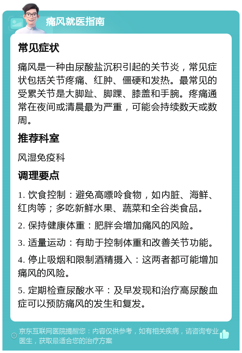 痛风就医指南 常见症状 痛风是一种由尿酸盐沉积引起的关节炎，常见症状包括关节疼痛、红肿、僵硬和发热。最常见的受累关节是大脚趾、脚踝、膝盖和手腕。疼痛通常在夜间或清晨最为严重，可能会持续数天或数周。 推荐科室 风湿免疫科 调理要点 1. 饮食控制：避免高嘌呤食物，如内脏、海鲜、红肉等；多吃新鲜水果、蔬菜和全谷类食品。 2. 保持健康体重：肥胖会增加痛风的风险。 3. 适量运动：有助于控制体重和改善关节功能。 4. 停止吸烟和限制酒精摄入：这两者都可能增加痛风的风险。 5. 定期检查尿酸水平：及早发现和治疗高尿酸血症可以预防痛风的发生和复发。