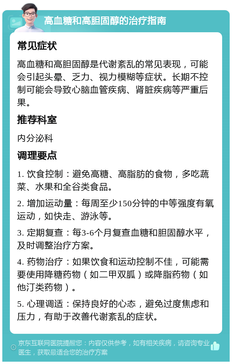 高血糖和高胆固醇的治疗指南 常见症状 高血糖和高胆固醇是代谢紊乱的常见表现，可能会引起头晕、乏力、视力模糊等症状。长期不控制可能会导致心脑血管疾病、肾脏疾病等严重后果。 推荐科室 内分泌科 调理要点 1. 饮食控制：避免高糖、高脂肪的食物，多吃蔬菜、水果和全谷类食品。 2. 增加运动量：每周至少150分钟的中等强度有氧运动，如快走、游泳等。 3. 定期复查：每3-6个月复查血糖和胆固醇水平，及时调整治疗方案。 4. 药物治疗：如果饮食和运动控制不佳，可能需要使用降糖药物（如二甲双胍）或降脂药物（如他汀类药物）。 5. 心理调适：保持良好的心态，避免过度焦虑和压力，有助于改善代谢紊乱的症状。