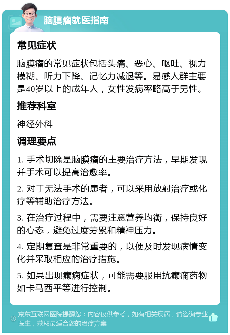 脑膜瘤就医指南 常见症状 脑膜瘤的常见症状包括头痛、恶心、呕吐、视力模糊、听力下降、记忆力减退等。易感人群主要是40岁以上的成年人，女性发病率略高于男性。 推荐科室 神经外科 调理要点 1. 手术切除是脑膜瘤的主要治疗方法，早期发现并手术可以提高治愈率。 2. 对于无法手术的患者，可以采用放射治疗或化疗等辅助治疗方法。 3. 在治疗过程中，需要注意营养均衡，保持良好的心态，避免过度劳累和精神压力。 4. 定期复查是非常重要的，以便及时发现病情变化并采取相应的治疗措施。 5. 如果出现癫痫症状，可能需要服用抗癫痫药物如卡马西平等进行控制。