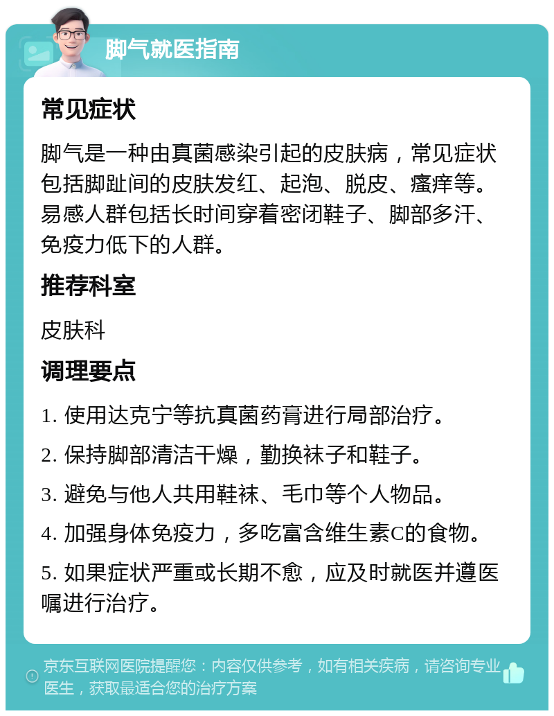 脚气就医指南 常见症状 脚气是一种由真菌感染引起的皮肤病，常见症状包括脚趾间的皮肤发红、起泡、脱皮、瘙痒等。易感人群包括长时间穿着密闭鞋子、脚部多汗、免疫力低下的人群。 推荐科室 皮肤科 调理要点 1. 使用达克宁等抗真菌药膏进行局部治疗。 2. 保持脚部清洁干燥，勤换袜子和鞋子。 3. 避免与他人共用鞋袜、毛巾等个人物品。 4. 加强身体免疫力，多吃富含维生素C的食物。 5. 如果症状严重或长期不愈，应及时就医并遵医嘱进行治疗。