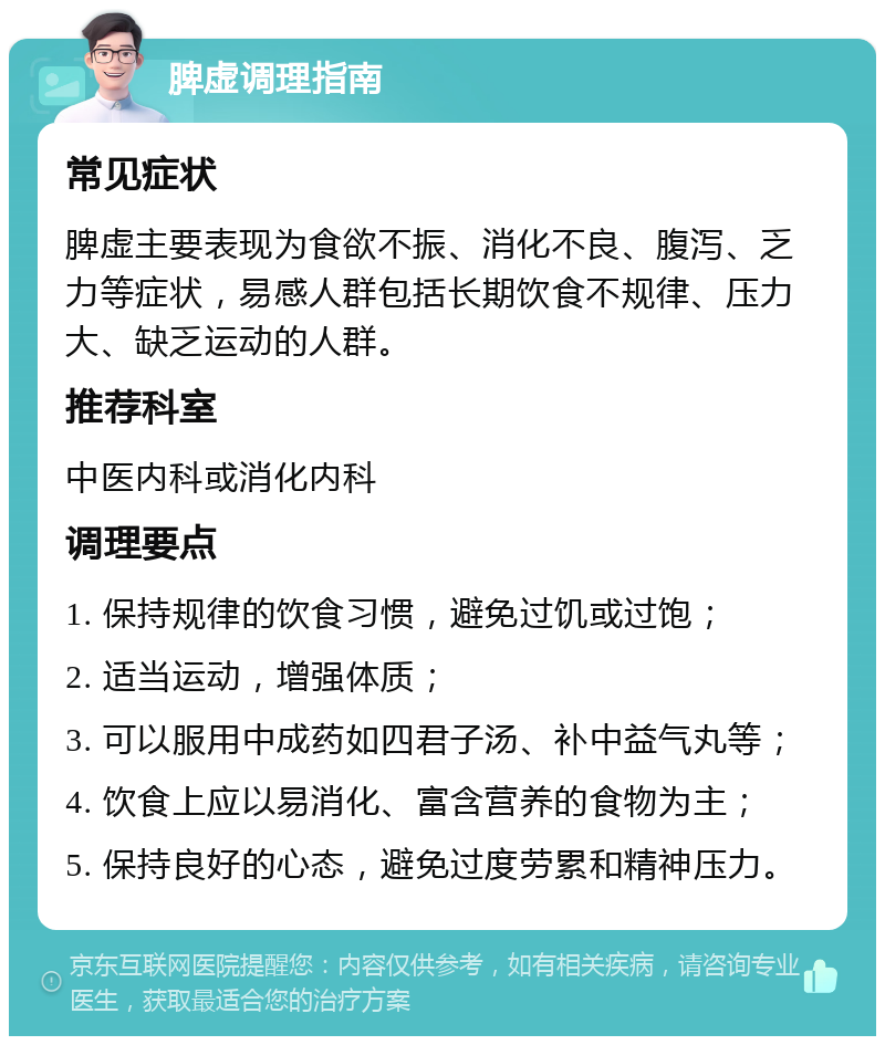 脾虚调理指南 常见症状 脾虚主要表现为食欲不振、消化不良、腹泻、乏力等症状，易感人群包括长期饮食不规律、压力大、缺乏运动的人群。 推荐科室 中医内科或消化内科 调理要点 1. 保持规律的饮食习惯，避免过饥或过饱； 2. 适当运动，增强体质； 3. 可以服用中成药如四君子汤、补中益气丸等； 4. 饮食上应以易消化、富含营养的食物为主； 5. 保持良好的心态，避免过度劳累和精神压力。