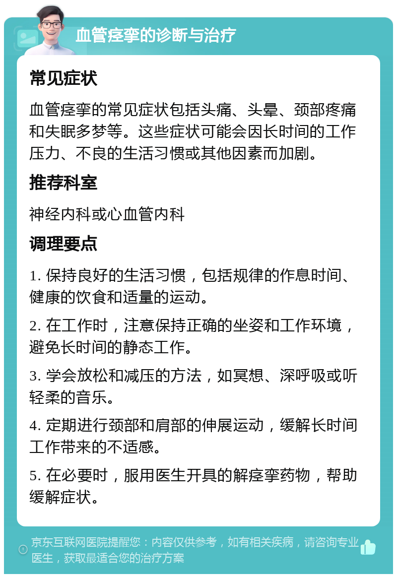 血管痉挛的诊断与治疗 常见症状 血管痉挛的常见症状包括头痛、头晕、颈部疼痛和失眠多梦等。这些症状可能会因长时间的工作压力、不良的生活习惯或其他因素而加剧。 推荐科室 神经内科或心血管内科 调理要点 1. 保持良好的生活习惯，包括规律的作息时间、健康的饮食和适量的运动。 2. 在工作时，注意保持正确的坐姿和工作环境，避免长时间的静态工作。 3. 学会放松和减压的方法，如冥想、深呼吸或听轻柔的音乐。 4. 定期进行颈部和肩部的伸展运动，缓解长时间工作带来的不适感。 5. 在必要时，服用医生开具的解痉挛药物，帮助缓解症状。