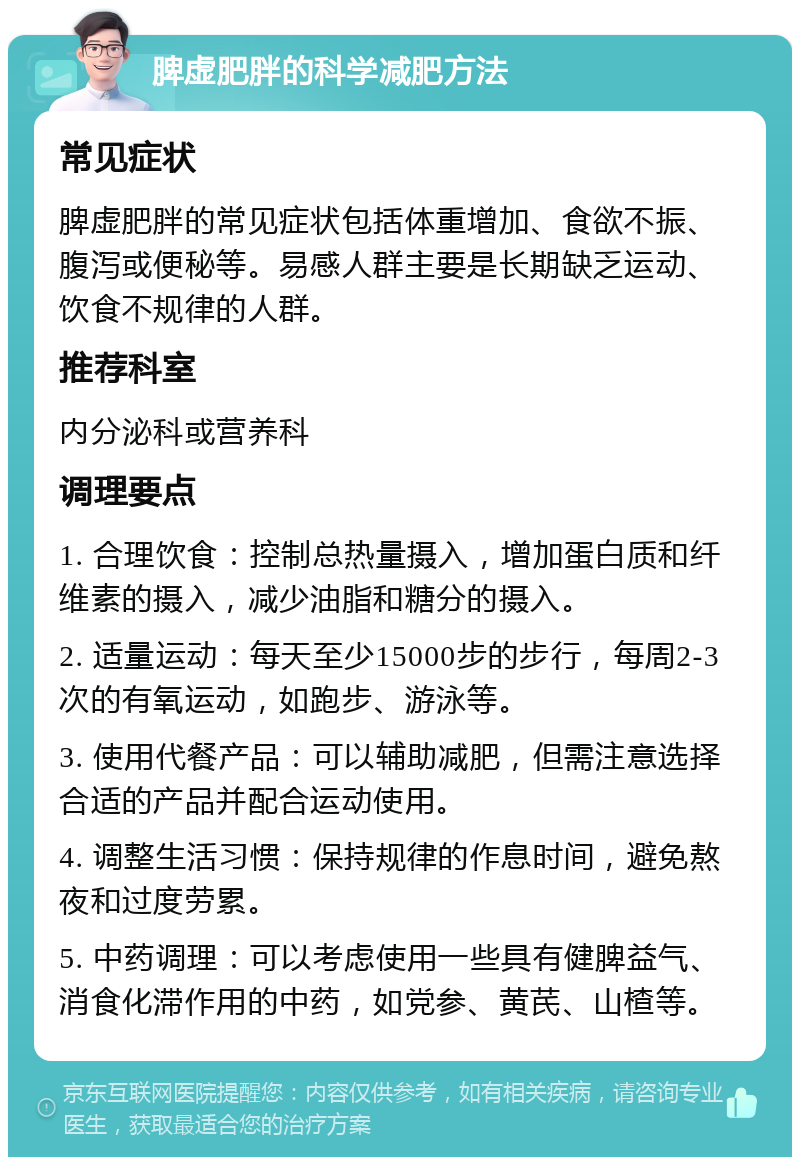 脾虚肥胖的科学减肥方法 常见症状 脾虚肥胖的常见症状包括体重增加、食欲不振、腹泻或便秘等。易感人群主要是长期缺乏运动、饮食不规律的人群。 推荐科室 内分泌科或营养科 调理要点 1. 合理饮食：控制总热量摄入，增加蛋白质和纤维素的摄入，减少油脂和糖分的摄入。 2. 适量运动：每天至少15000步的步行，每周2-3次的有氧运动，如跑步、游泳等。 3. 使用代餐产品：可以辅助减肥，但需注意选择合适的产品并配合运动使用。 4. 调整生活习惯：保持规律的作息时间，避免熬夜和过度劳累。 5. 中药调理：可以考虑使用一些具有健脾益气、消食化滞作用的中药，如党参、黄芪、山楂等。