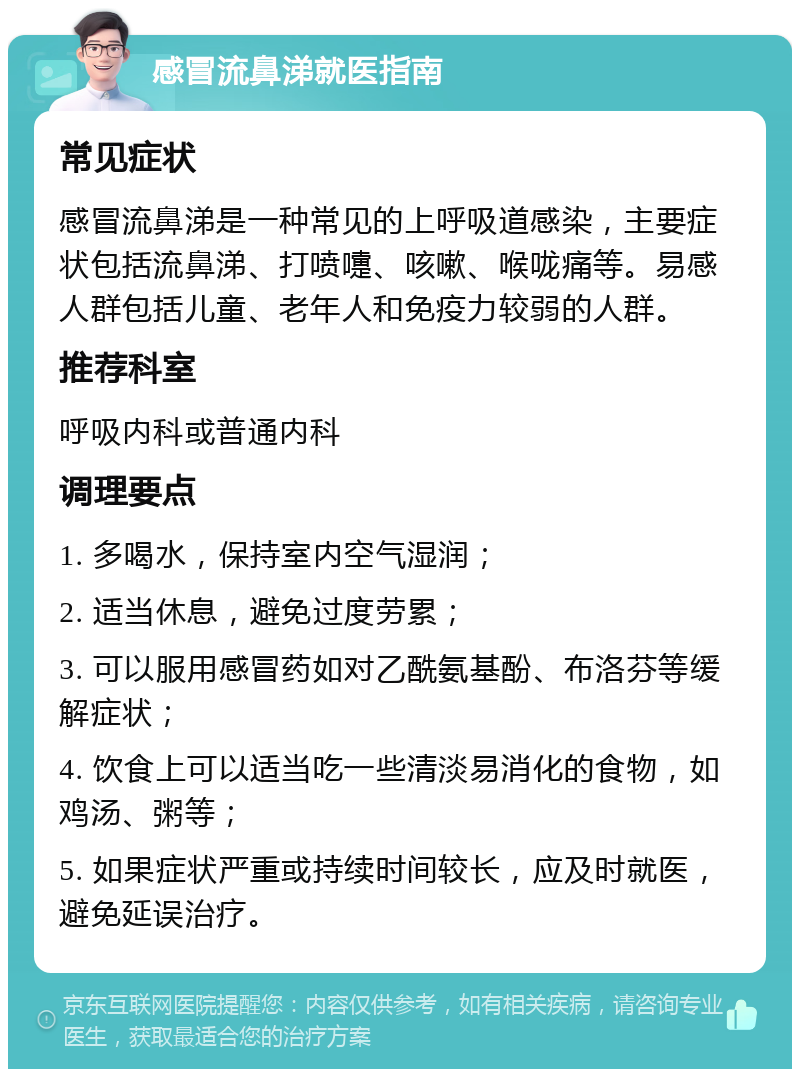 感冒流鼻涕就医指南 常见症状 感冒流鼻涕是一种常见的上呼吸道感染，主要症状包括流鼻涕、打喷嚏、咳嗽、喉咙痛等。易感人群包括儿童、老年人和免疫力较弱的人群。 推荐科室 呼吸内科或普通内科 调理要点 1. 多喝水，保持室内空气湿润； 2. 适当休息，避免过度劳累； 3. 可以服用感冒药如对乙酰氨基酚、布洛芬等缓解症状； 4. 饮食上可以适当吃一些清淡易消化的食物，如鸡汤、粥等； 5. 如果症状严重或持续时间较长，应及时就医，避免延误治疗。