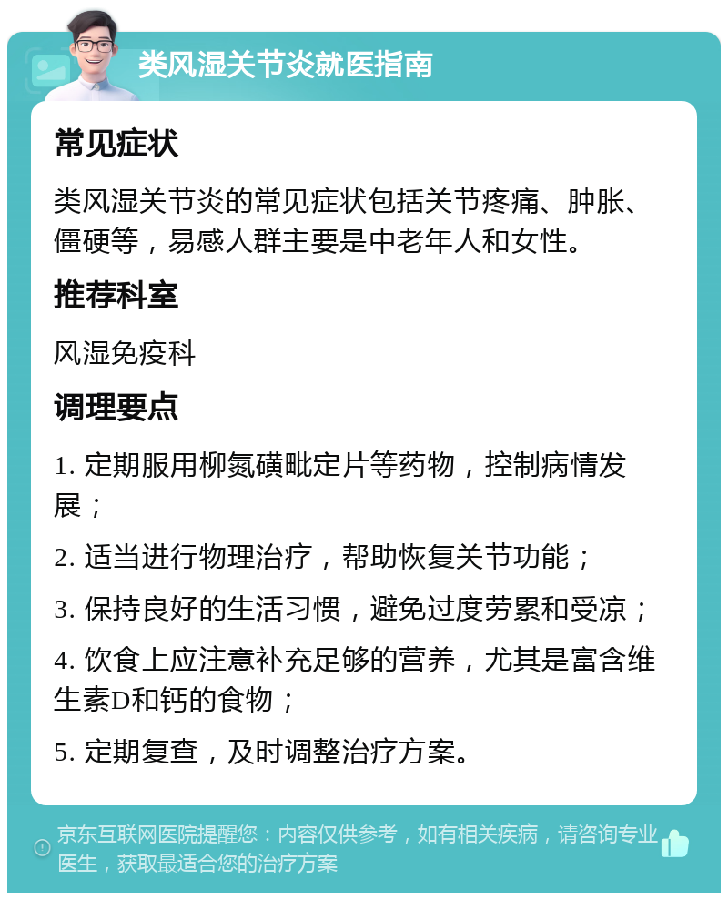 类风湿关节炎就医指南 常见症状 类风湿关节炎的常见症状包括关节疼痛、肿胀、僵硬等，易感人群主要是中老年人和女性。 推荐科室 风湿免疫科 调理要点 1. 定期服用柳氮磺毗定片等药物，控制病情发展； 2. 适当进行物理治疗，帮助恢复关节功能； 3. 保持良好的生活习惯，避免过度劳累和受凉； 4. 饮食上应注意补充足够的营养，尤其是富含维生素D和钙的食物； 5. 定期复查，及时调整治疗方案。