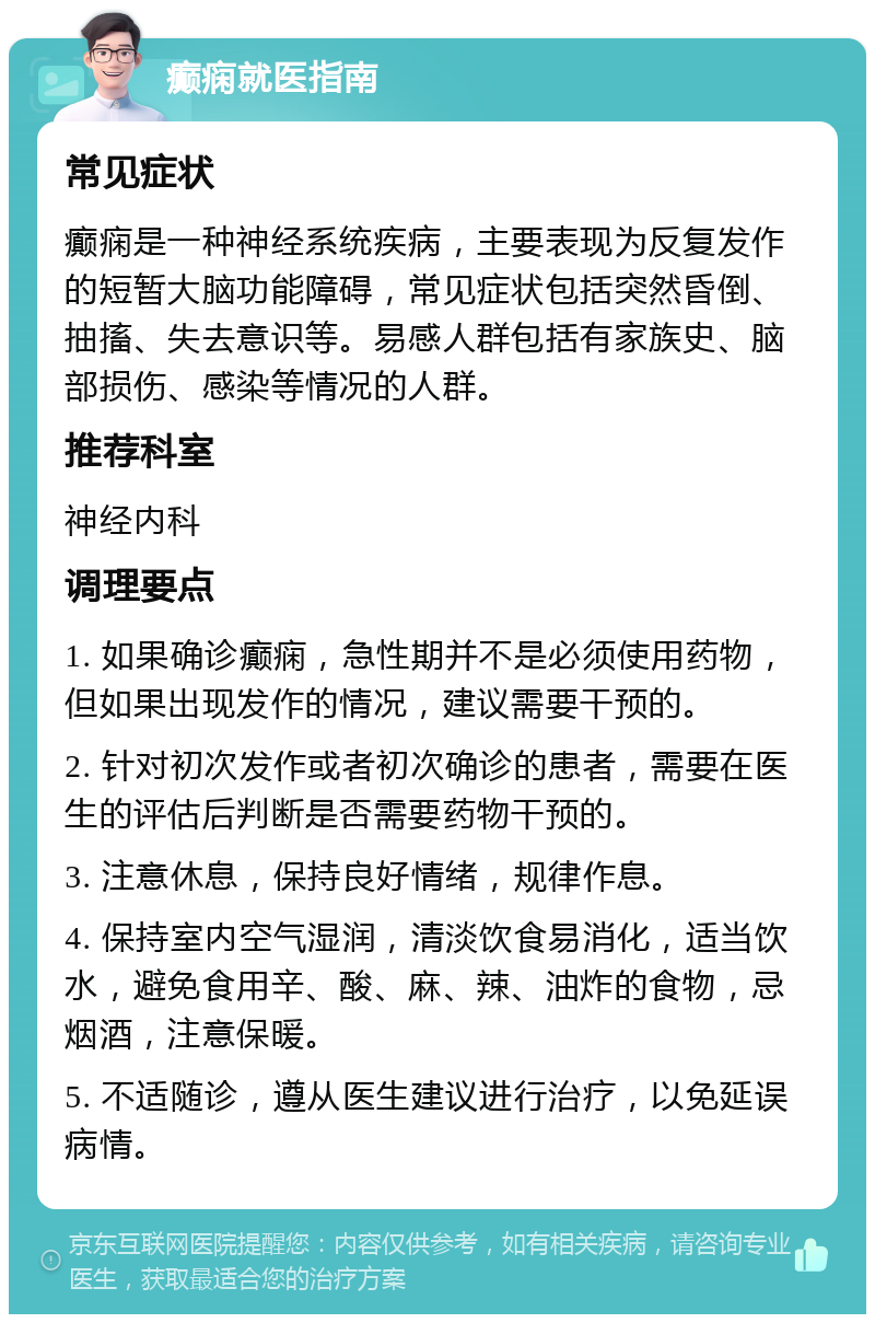 癫痫就医指南 常见症状 癫痫是一种神经系统疾病，主要表现为反复发作的短暂大脑功能障碍，常见症状包括突然昏倒、抽搐、失去意识等。易感人群包括有家族史、脑部损伤、感染等情况的人群。 推荐科室 神经内科 调理要点 1. 如果确诊癫痫，急性期并不是必须使用药物，但如果出现发作的情况，建议需要干预的。 2. 针对初次发作或者初次确诊的患者，需要在医生的评估后判断是否需要药物干预的。 3. 注意休息，保持良好情绪，规律作息。 4. 保持室内空气湿润，清淡饮食易消化，适当饮水，避免食用辛、酸、麻、辣、油炸的食物，忌烟酒，注意保暖。 5. 不适随诊，遵从医生建议进行治疗，以免延误病情。