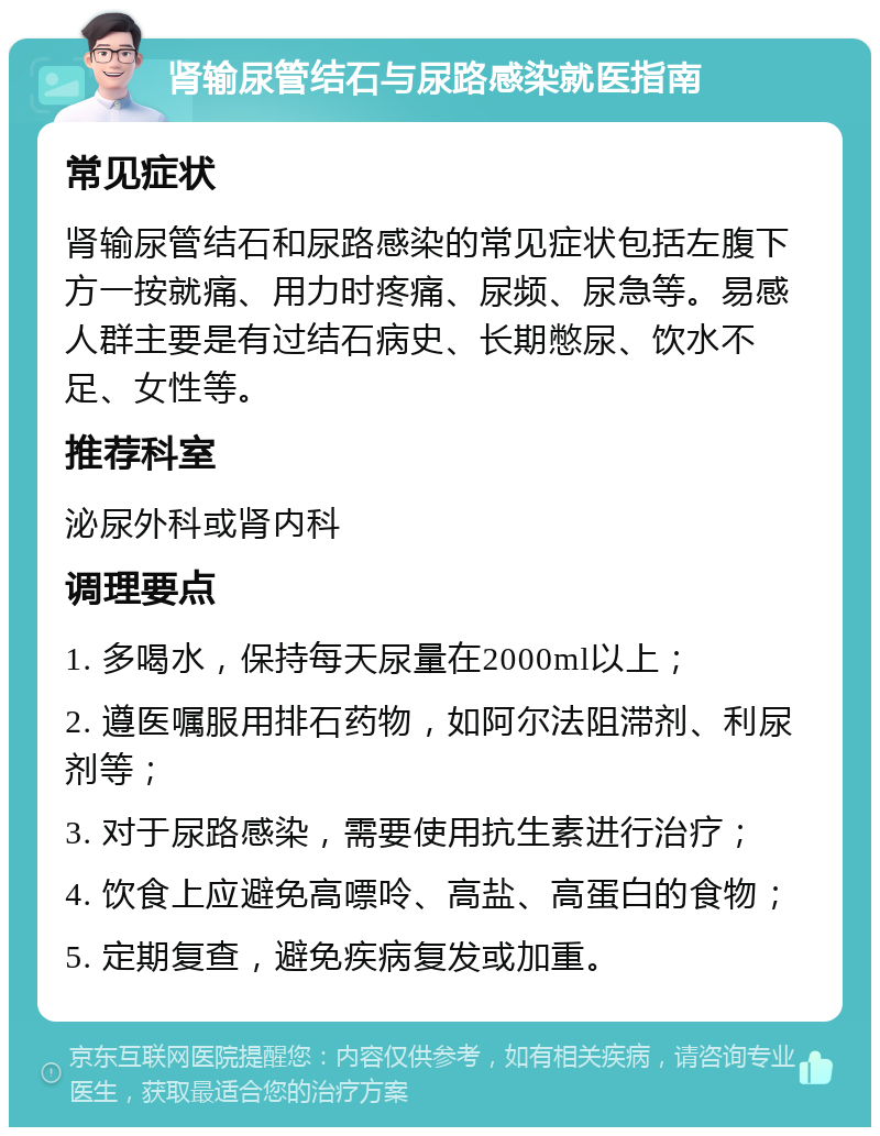 肾输尿管结石与尿路感染就医指南 常见症状 肾输尿管结石和尿路感染的常见症状包括左腹下方一按就痛、用力时疼痛、尿频、尿急等。易感人群主要是有过结石病史、长期憋尿、饮水不足、女性等。 推荐科室 泌尿外科或肾内科 调理要点 1. 多喝水，保持每天尿量在2000ml以上； 2. 遵医嘱服用排石药物，如阿尔法阻滞剂、利尿剂等； 3. 对于尿路感染，需要使用抗生素进行治疗； 4. 饮食上应避免高嘌呤、高盐、高蛋白的食物； 5. 定期复查，避免疾病复发或加重。