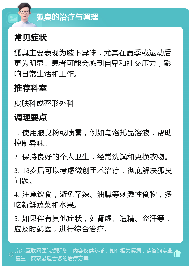 狐臭的治疗与调理 常见症状 狐臭主要表现为腋下异味，尤其在夏季或运动后更为明显。患者可能会感到自卑和社交压力，影响日常生活和工作。 推荐科室 皮肤科或整形外科 调理要点 1. 使用腋臭粉或喷雾，例如乌洛托品溶液，帮助控制异味。 2. 保持良好的个人卫生，经常洗澡和更换衣物。 3. 18岁后可以考虑微创手术治疗，彻底解决狐臭问题。 4. 注意饮食，避免辛辣、油腻等刺激性食物，多吃新鲜蔬菜和水果。 5. 如果伴有其他症状，如肾虚、遗精、盗汗等，应及时就医，进行综合治疗。