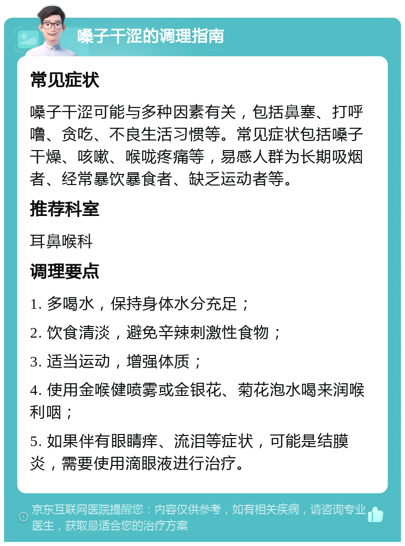 嗓子干涩的调理指南 常见症状 嗓子干涩可能与多种因素有关，包括鼻塞、打呼噜、贪吃、不良生活习惯等。常见症状包括嗓子干燥、咳嗽、喉咙疼痛等，易感人群为长期吸烟者、经常暴饮暴食者、缺乏运动者等。 推荐科室 耳鼻喉科 调理要点 1. 多喝水，保持身体水分充足； 2. 饮食清淡，避免辛辣刺激性食物； 3. 适当运动，增强体质； 4. 使用金喉健喷雾或金银花、菊花泡水喝来润喉利咽； 5. 如果伴有眼睛痒、流泪等症状，可能是结膜炎，需要使用滴眼液进行治疗。