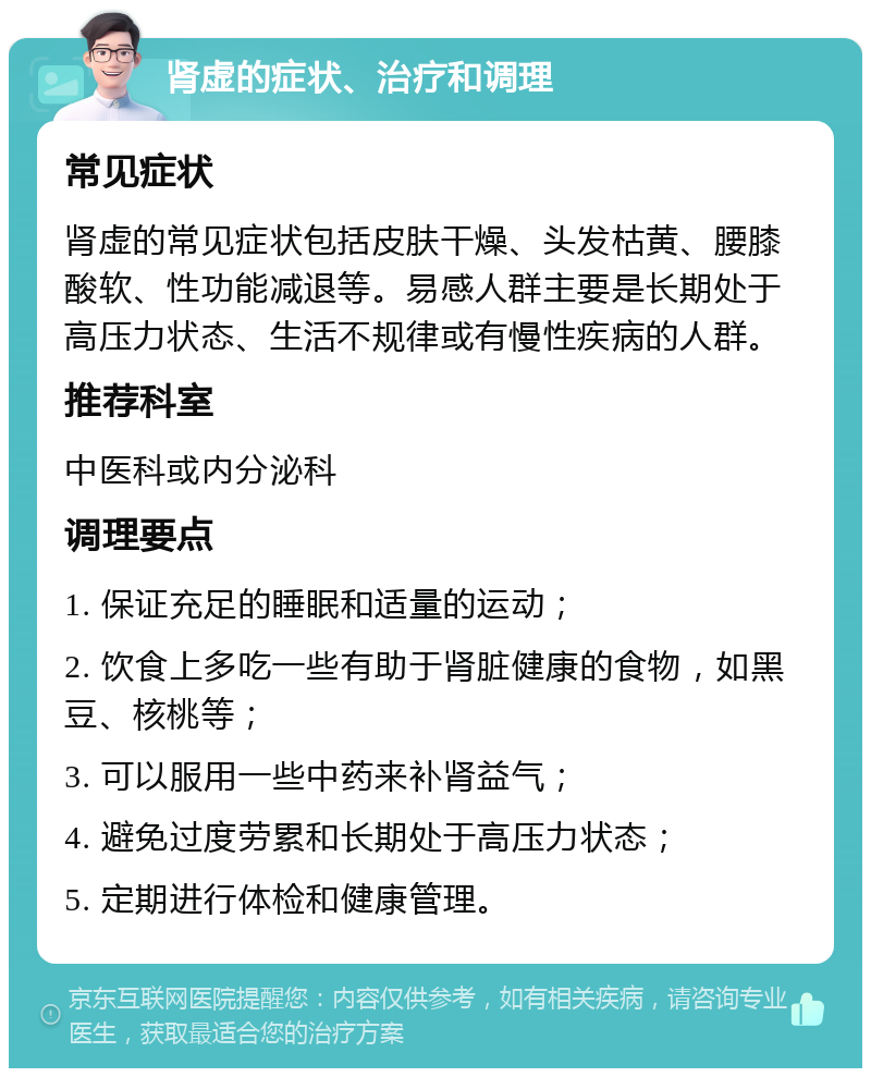 肾虚的症状、治疗和调理 常见症状 肾虚的常见症状包括皮肤干燥、头发枯黄、腰膝酸软、性功能减退等。易感人群主要是长期处于高压力状态、生活不规律或有慢性疾病的人群。 推荐科室 中医科或内分泌科 调理要点 1. 保证充足的睡眠和适量的运动； 2. 饮食上多吃一些有助于肾脏健康的食物，如黑豆、核桃等； 3. 可以服用一些中药来补肾益气； 4. 避免过度劳累和长期处于高压力状态； 5. 定期进行体检和健康管理。