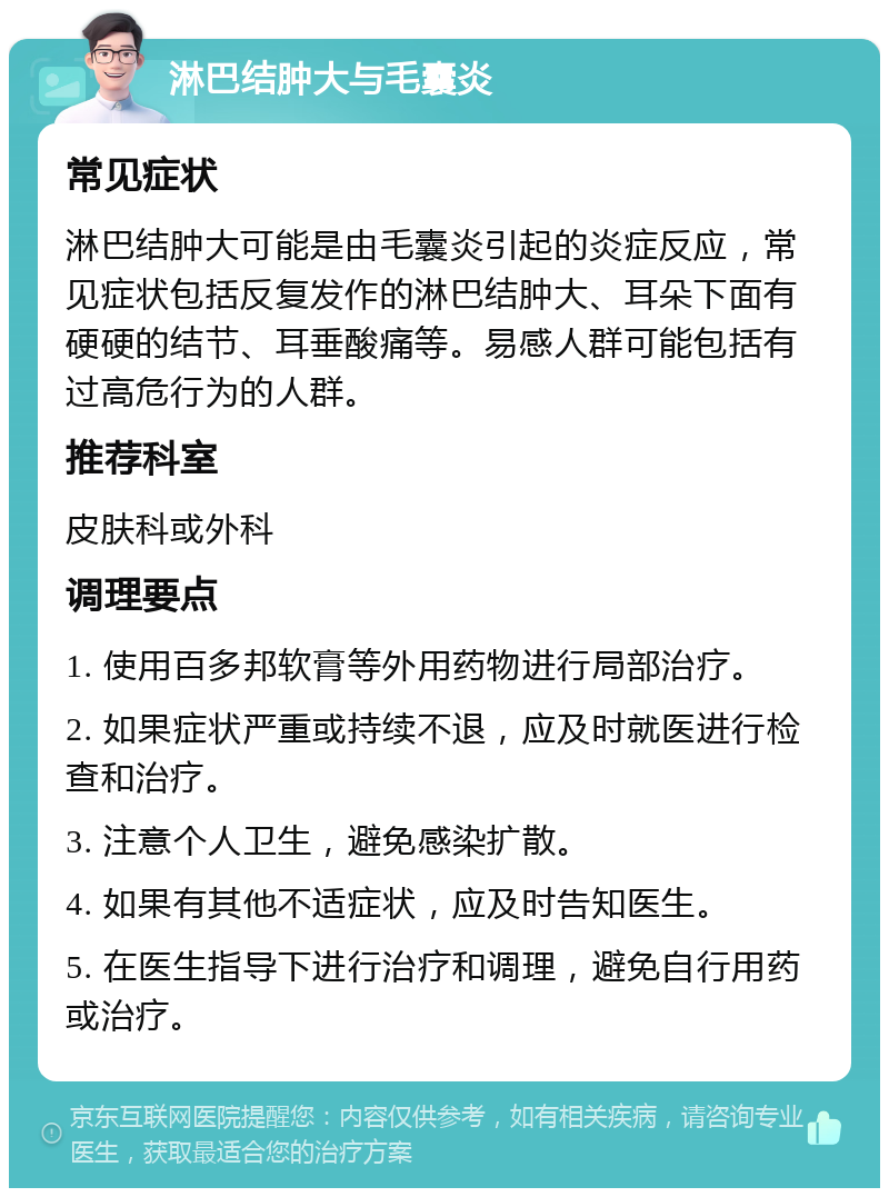 淋巴结肿大与毛囊炎 常见症状 淋巴结肿大可能是由毛囊炎引起的炎症反应，常见症状包括反复发作的淋巴结肿大、耳朵下面有硬硬的结节、耳垂酸痛等。易感人群可能包括有过高危行为的人群。 推荐科室 皮肤科或外科 调理要点 1. 使用百多邦软膏等外用药物进行局部治疗。 2. 如果症状严重或持续不退，应及时就医进行检查和治疗。 3. 注意个人卫生，避免感染扩散。 4. 如果有其他不适症状，应及时告知医生。 5. 在医生指导下进行治疗和调理，避免自行用药或治疗。