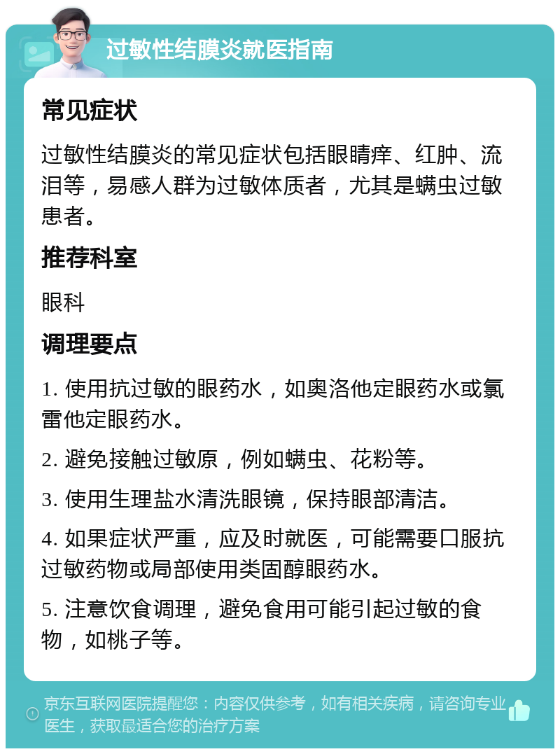 过敏性结膜炎就医指南 常见症状 过敏性结膜炎的常见症状包括眼睛痒、红肿、流泪等，易感人群为过敏体质者，尤其是螨虫过敏患者。 推荐科室 眼科 调理要点 1. 使用抗过敏的眼药水，如奥洛他定眼药水或氯雷他定眼药水。 2. 避免接触过敏原，例如螨虫、花粉等。 3. 使用生理盐水清洗眼镜，保持眼部清洁。 4. 如果症状严重，应及时就医，可能需要口服抗过敏药物或局部使用类固醇眼药水。 5. 注意饮食调理，避免食用可能引起过敏的食物，如桃子等。