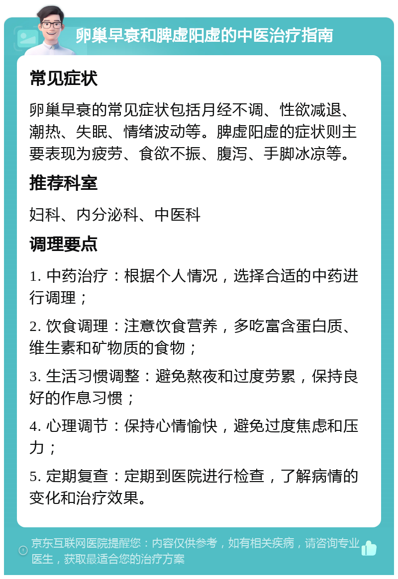 卵巢早衰和脾虚阳虚的中医治疗指南 常见症状 卵巢早衰的常见症状包括月经不调、性欲减退、潮热、失眠、情绪波动等。脾虚阳虚的症状则主要表现为疲劳、食欲不振、腹泻、手脚冰凉等。 推荐科室 妇科、内分泌科、中医科 调理要点 1. 中药治疗：根据个人情况，选择合适的中药进行调理； 2. 饮食调理：注意饮食营养，多吃富含蛋白质、维生素和矿物质的食物； 3. 生活习惯调整：避免熬夜和过度劳累，保持良好的作息习惯； 4. 心理调节：保持心情愉快，避免过度焦虑和压力； 5. 定期复查：定期到医院进行检查，了解病情的变化和治疗效果。