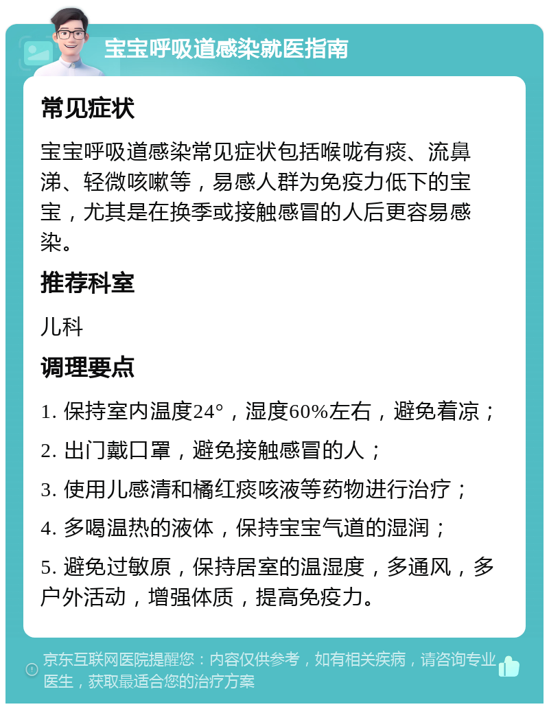 宝宝呼吸道感染就医指南 常见症状 宝宝呼吸道感染常见症状包括喉咙有痰、流鼻涕、轻微咳嗽等，易感人群为免疫力低下的宝宝，尤其是在换季或接触感冒的人后更容易感染。 推荐科室 儿科 调理要点 1. 保持室内温度24°，湿度60%左右，避免着凉； 2. 出门戴口罩，避免接触感冒的人； 3. 使用儿感清和橘红痰咳液等药物进行治疗； 4. 多喝温热的液体，保持宝宝气道的湿润； 5. 避免过敏原，保持居室的温湿度，多通风，多户外活动，增强体质，提高免疫力。