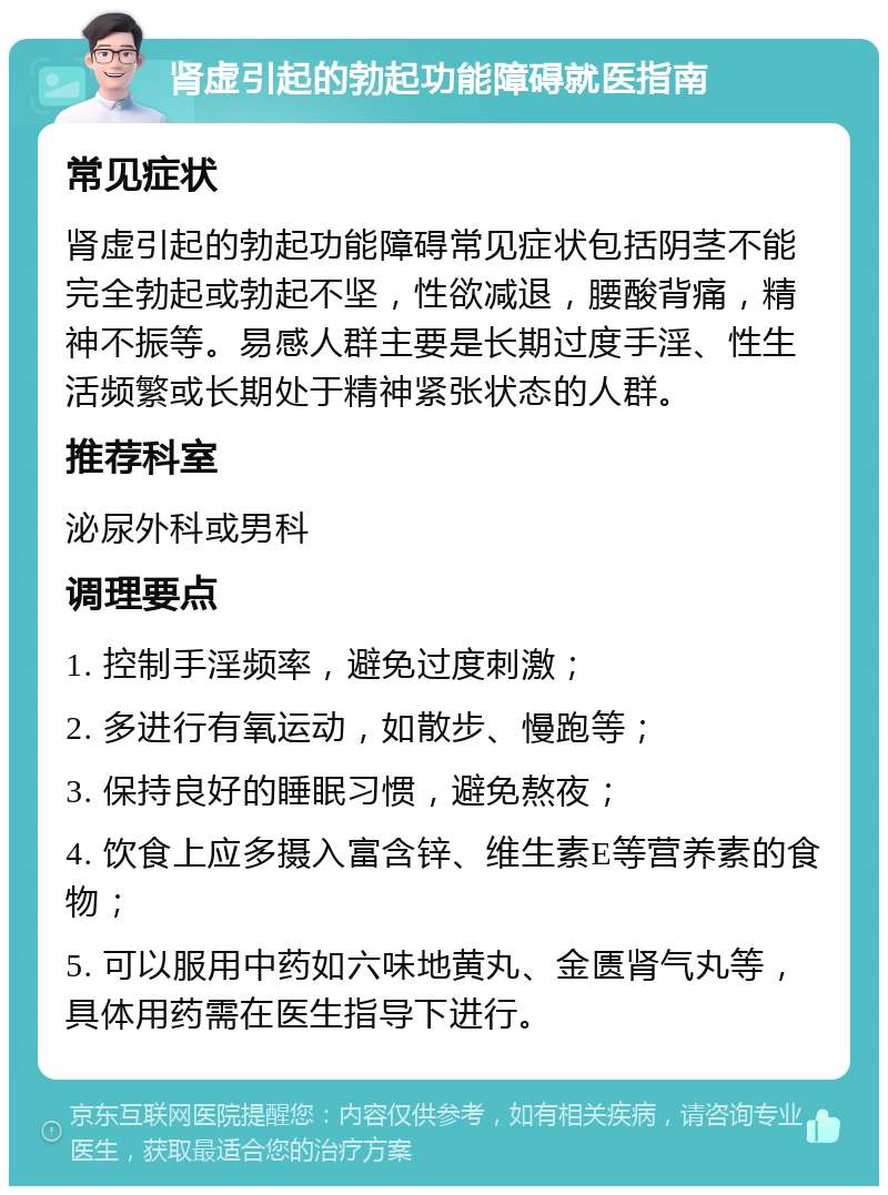 肾虚引起的勃起功能障碍就医指南 常见症状 肾虚引起的勃起功能障碍常见症状包括阴茎不能完全勃起或勃起不坚，性欲减退，腰酸背痛，精神不振等。易感人群主要是长期过度手淫、性生活频繁或长期处于精神紧张状态的人群。 推荐科室 泌尿外科或男科 调理要点 1. 控制手淫频率，避免过度刺激； 2. 多进行有氧运动，如散步、慢跑等； 3. 保持良好的睡眠习惯，避免熬夜； 4. 饮食上应多摄入富含锌、维生素E等营养素的食物； 5. 可以服用中药如六味地黄丸、金匮肾气丸等，具体用药需在医生指导下进行。