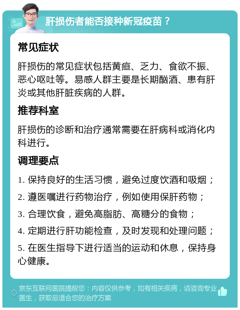 肝损伤者能否接种新冠疫苗？ 常见症状 肝损伤的常见症状包括黄疸、乏力、食欲不振、恶心呕吐等。易感人群主要是长期酗酒、患有肝炎或其他肝脏疾病的人群。 推荐科室 肝损伤的诊断和治疗通常需要在肝病科或消化内科进行。 调理要点 1. 保持良好的生活习惯，避免过度饮酒和吸烟； 2. 遵医嘱进行药物治疗，例如使用保肝药物； 3. 合理饮食，避免高脂肪、高糖分的食物； 4. 定期进行肝功能检查，及时发现和处理问题； 5. 在医生指导下进行适当的运动和休息，保持身心健康。